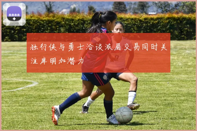 独行侠与勇士洽谈浓眉交易同时关注库明加潜力