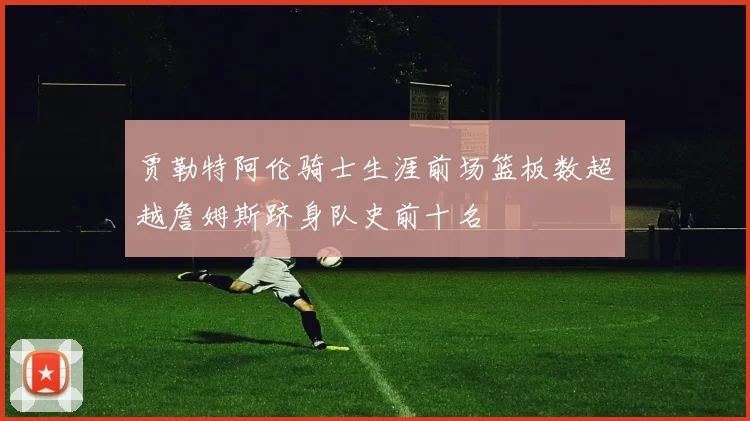 贾勒特阿伦骑士生涯前场篮板数超越詹姆斯跻身队史前十名