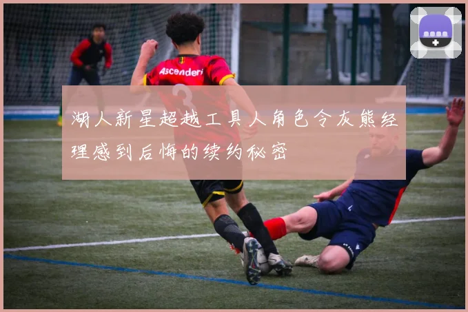 湖人新星超越工具人角色令灰熊经理感到后悔的续约秘密