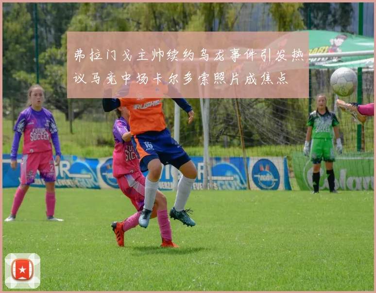 弗拉门戈主帅续约乌龙事件引发热议马竞中场卡尔多索照片成焦点