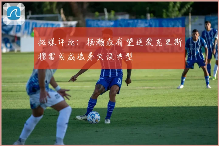 拓媒评论：杨瀚森有望逆袭克里斯穆雷或成选秀失误典型
