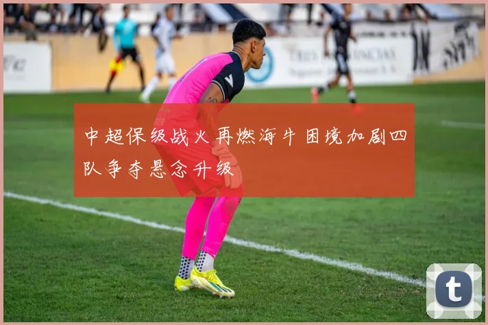 中超保级战火再燃海牛困境加剧四队争夺悬念升级