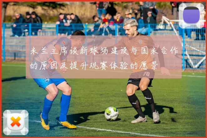 米兰主席谈新球场建设与国米合作的原因及提升观赛体验的愿景