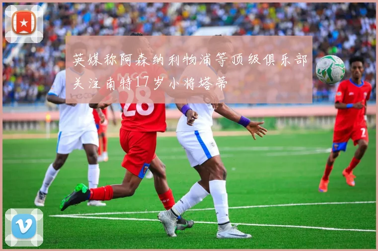 英媒称阿森纳利物浦等顶级俱乐部关注南特17岁小将塔蒂