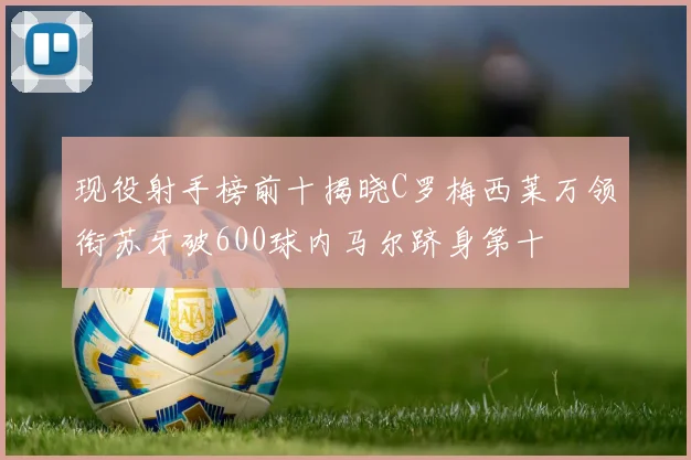 现役射手榜前十揭晓C罗梅西莱万领衔苏牙破600球内马尔跻身第十