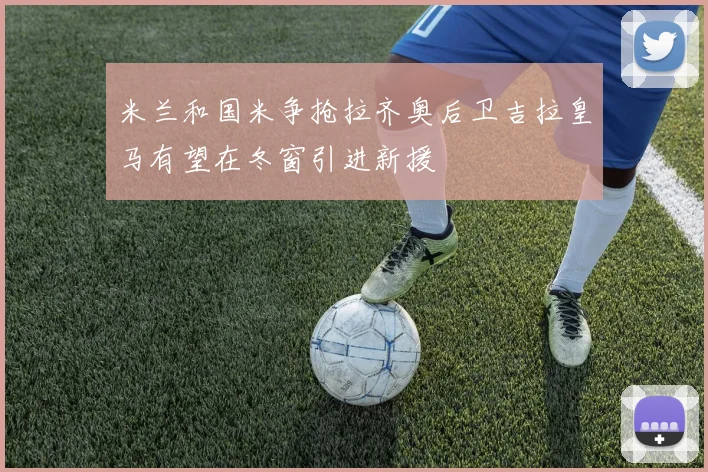 米兰和国米争抢拉齐奥后卫吉拉皇马有望在冬窗引进新援