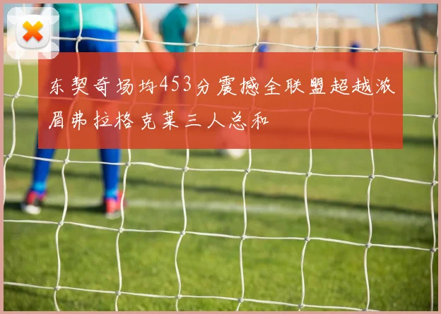 东契奇场均453分震撼全联盟超越浓眉弗拉格克莱三人总和