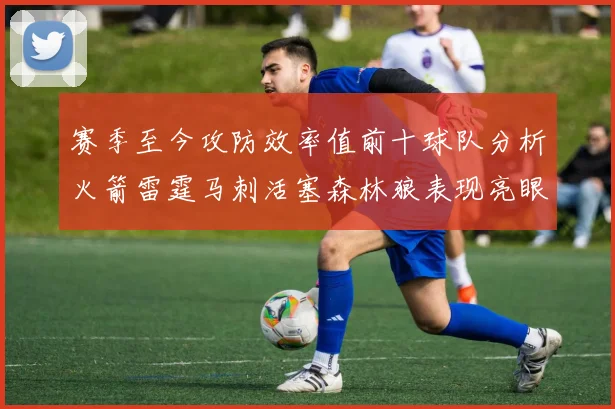 赛季至今攻防效率值前十球队分析火箭雷霆马刺活塞森林狼表现亮眼