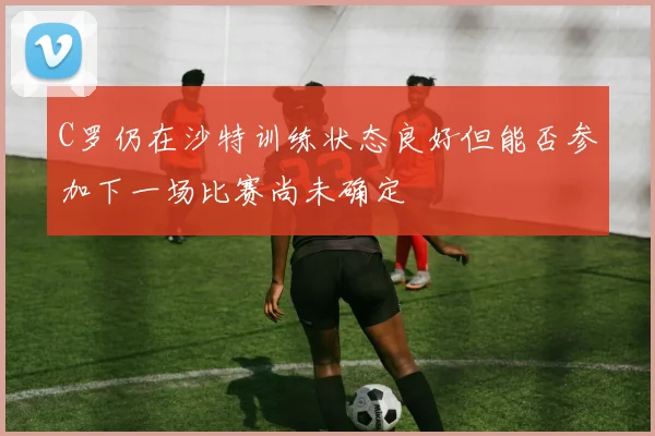 C罗仍在沙特训练状态良好但能否参加下一场比赛尚未确定