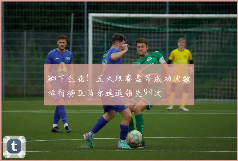 脚下生花！五大联赛盘带成功次数排行榜亚马尔遥遥领先94次