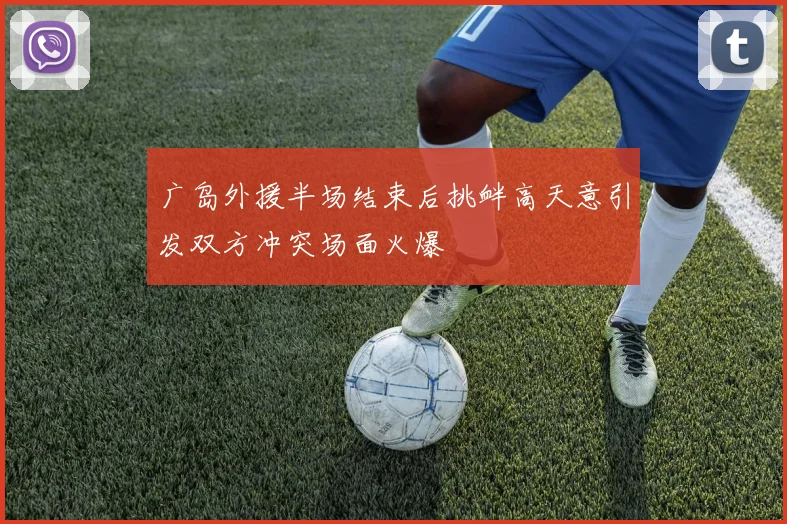 广岛外援半场结束后挑衅高天意引发双方冲突场面火爆