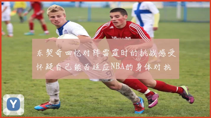 东契奇回忆对阵雷霆时的挑战感受怀疑自己能否适应NBA的身体对抗