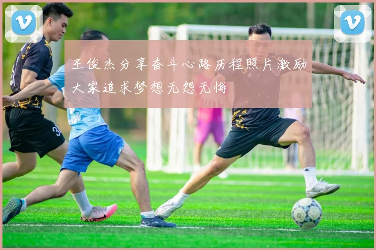 王俊杰分享奋斗心路历程照片激励大家追求梦想无怨无悔