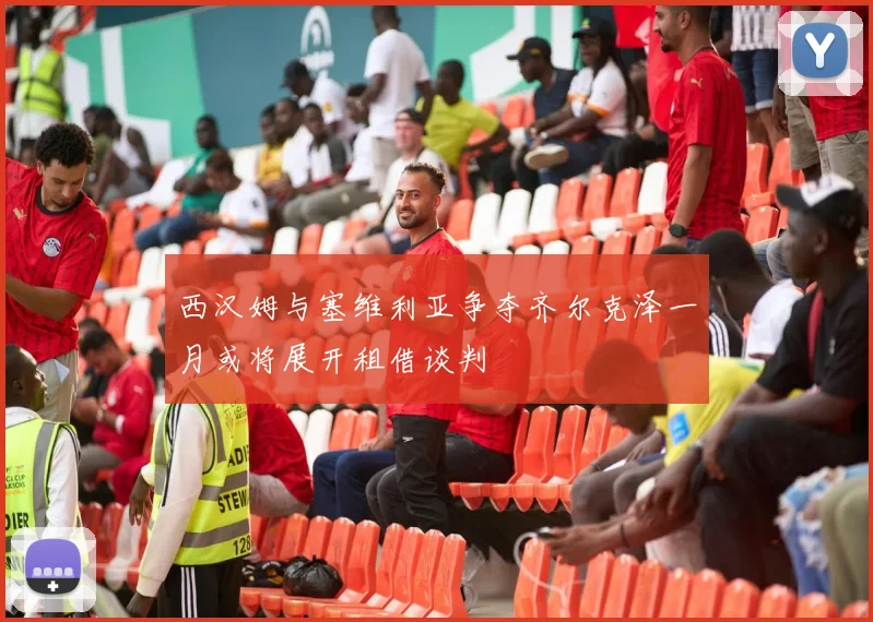 西汉姆与塞维利亚争夺齐尔克泽一月或将展开租借谈判