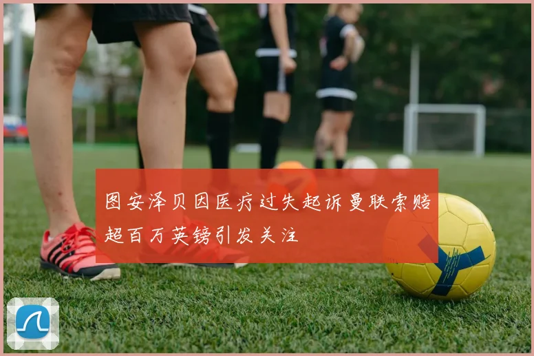 图安泽贝因医疗过失起诉曼联索赔超百万英镑引发关注