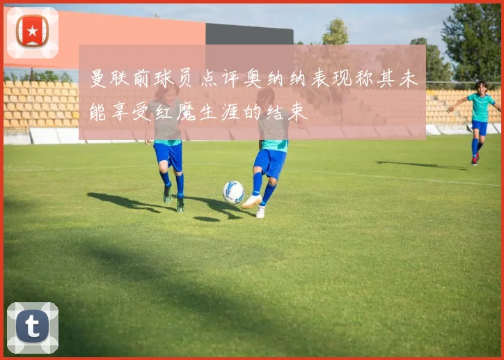 曼联前球员点评奥纳纳表现称其未能享受红魔生涯的结束