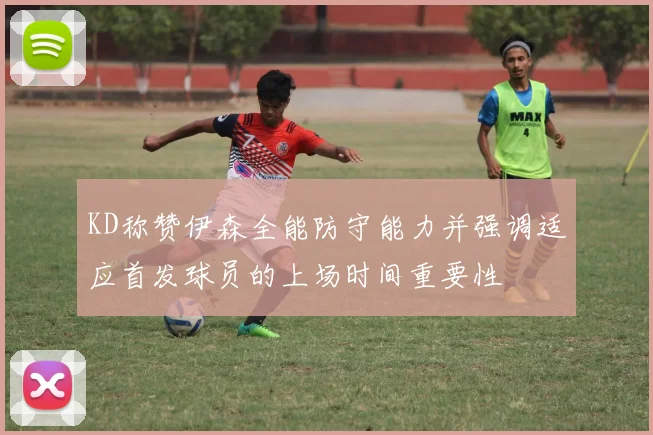 KD称赞伊森全能防守能力并强调适应首发球员的上场时间重要性