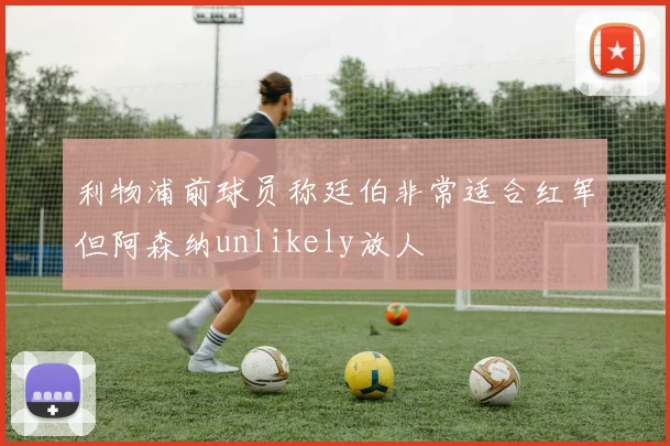 利物浦前球员称廷伯非常适合红军但阿森纳unlikely放人