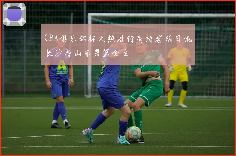 CBA俱乐部杯火热进行高诗岩明日抵长沙与山东男篮会合