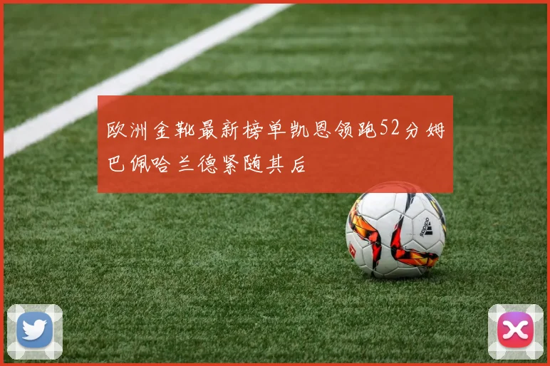 欧洲金靴最新榜单凯恩领跑52分姆巴佩哈兰德紧随其后