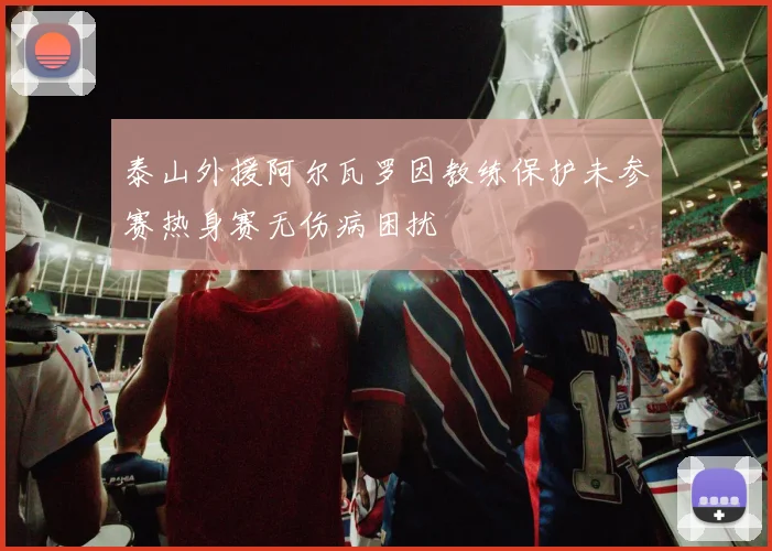 泰山外援阿尔瓦罗因教练保护未参赛热身赛无伤病困扰