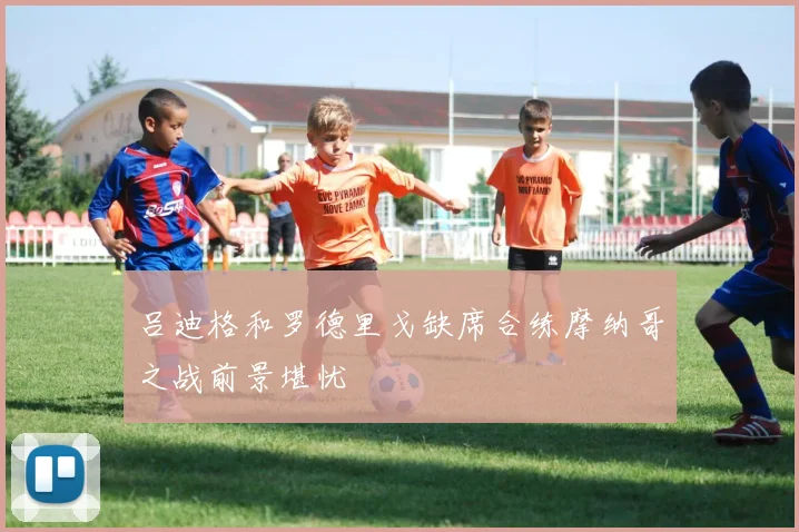 吕迪格和罗德里戈缺席合练摩纳哥之战前景堪忧