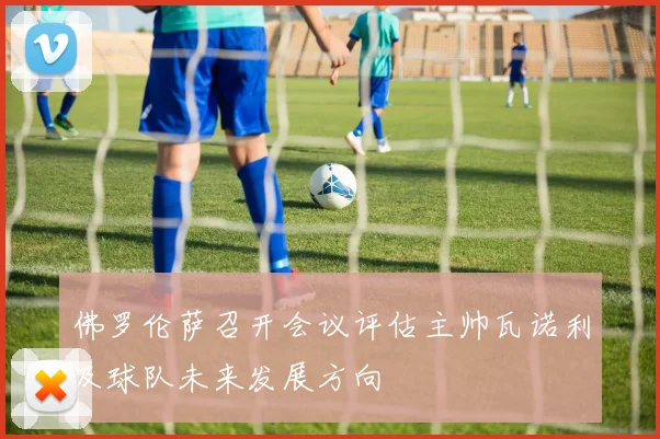 佛罗伦萨召开会议评估主帅瓦诺利及球队未来发展方向