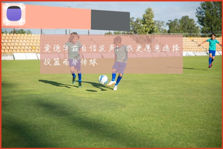 爱德华兹自信发声：我更愿意选择投篮而非传球
