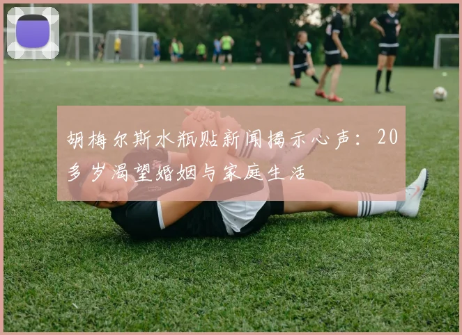 胡梅尔斯水瓶贴新闻揭示心声：20多岁渴望婚姻与家庭生活