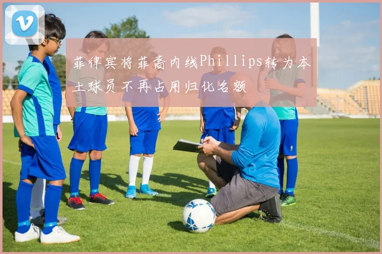 菲律宾将菲裔内线Phillips转为本土球员不再占用归化名额
