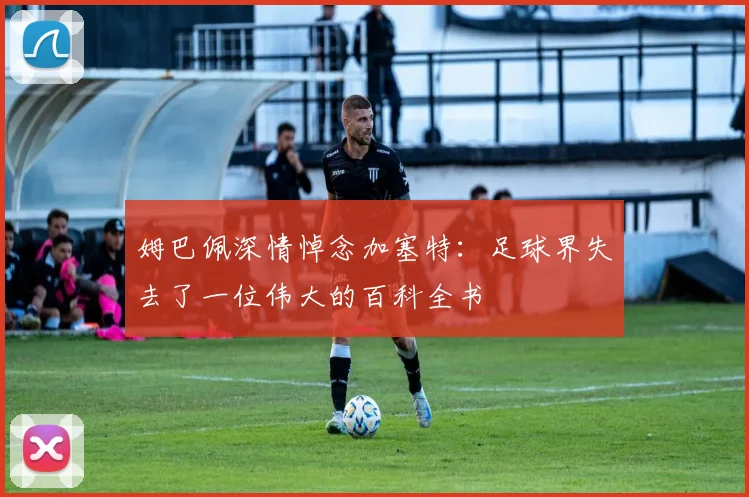 姆巴佩深情悼念加塞特：足球界失去了一位伟大的百科全书