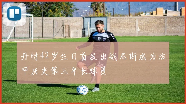 丹特42岁生日首发出战尼斯成为法甲历史第三年长球员