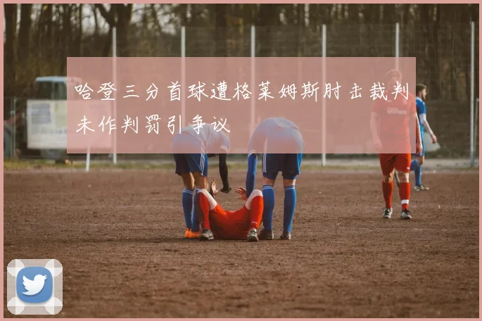 哈登三分首球遭格莱姆斯肘击裁判未作判罚引争议