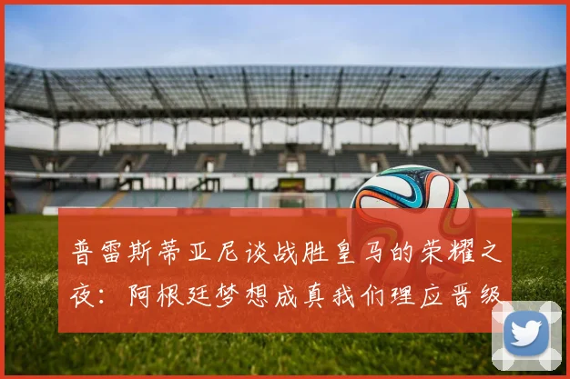 普雷斯蒂亚尼谈战胜皇马的荣耀之夜：阿根廷梦想成真我们理应晋级