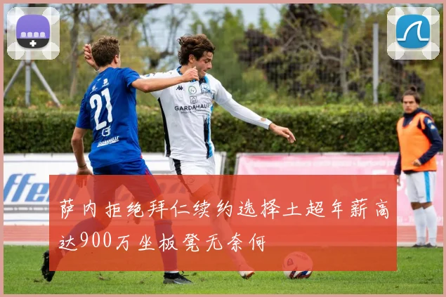 萨内拒绝拜仁续约选择土超年薪高达900万坐板凳无奈何
